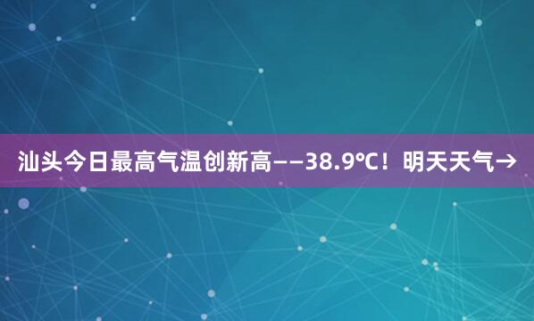 汕头今日最高气温创新高——38.9℃！明天天气→