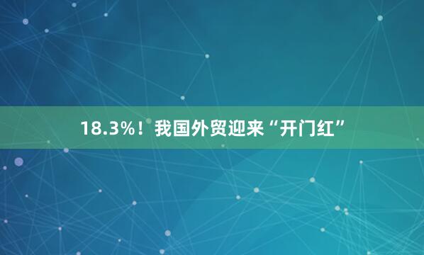 18.3%！我国外贸迎来“开门红”