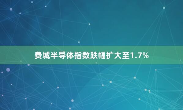 费城半导体指数跌幅扩大至1.7%