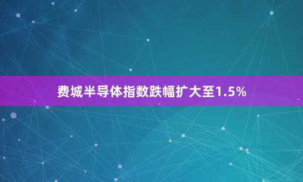 费城半导体指数跌幅扩大至1.5%