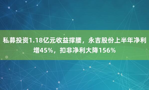 私募投资1.18亿元收益撑腰,永吉股份上半年净利增45%,扣非净利大降156%