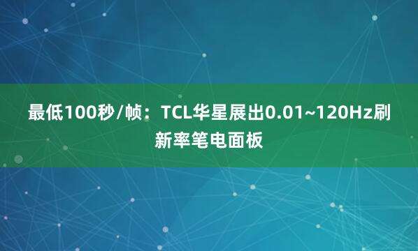 最低100秒/帧：TCL华星展出0.01~120Hz刷新率笔电面板