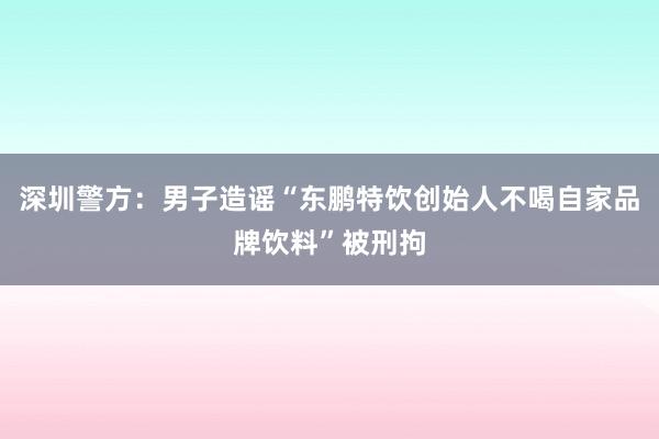 深圳警方：男子造谣“东鹏特饮创始人不喝自家品牌饮料”被刑拘