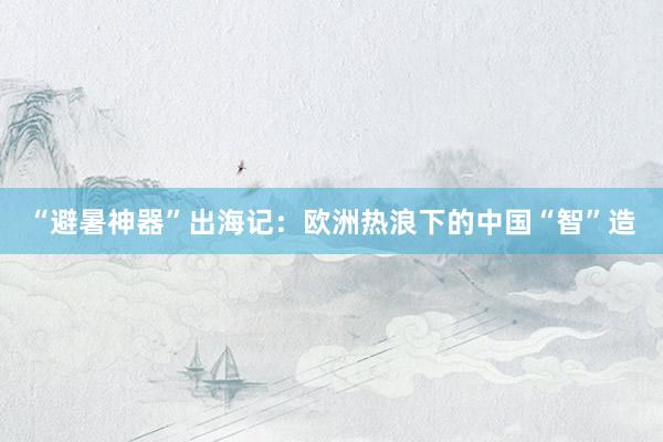 “避暑神器”出海记：欧洲热浪下的中国“智”造