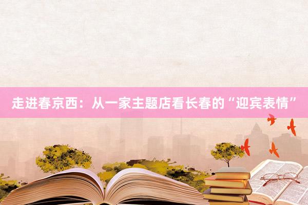 走进春京西：从一家主题店看长春的“迎宾表情”