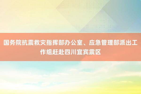 国务院抗震救灾指挥部办公室、应急管理部派出工作组赶赴四川宜宾震区