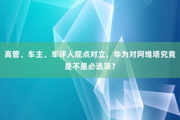 高管、车主、车评人观点对立，华为对阿维塔究竟是不是必选项？