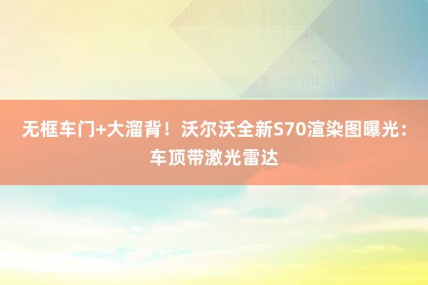 无框车门+大溜背！沃尔沃全新S70渲染图曝光：车顶带激光雷达