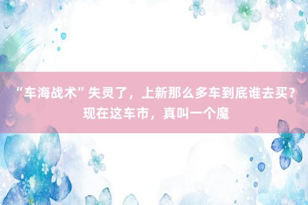 “车海战术”失灵了，上新那么多车到底谁去买？ 现在这车市，真叫一个魔