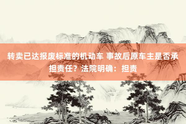 转卖已达报废标准的机动车 事故后原车主是否承担责任？法院明确：担责