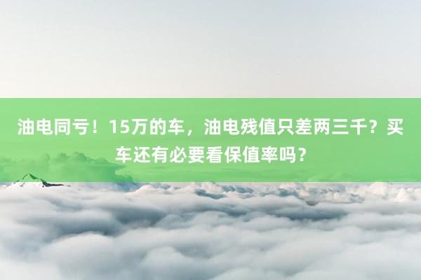 油电同亏！15万的车，油电残值只差两三千？买车还有必要看保值率吗？