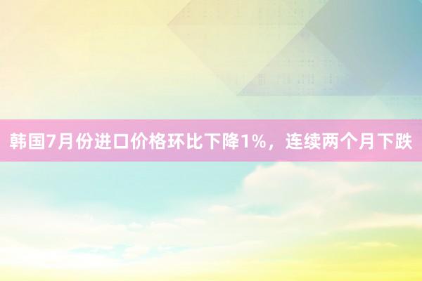 韩国7月份进口价格环比下降1%，连续两个月下跌
