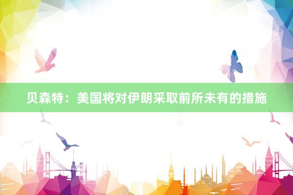 贝森特：美国将对伊朗采取前所未有的措施