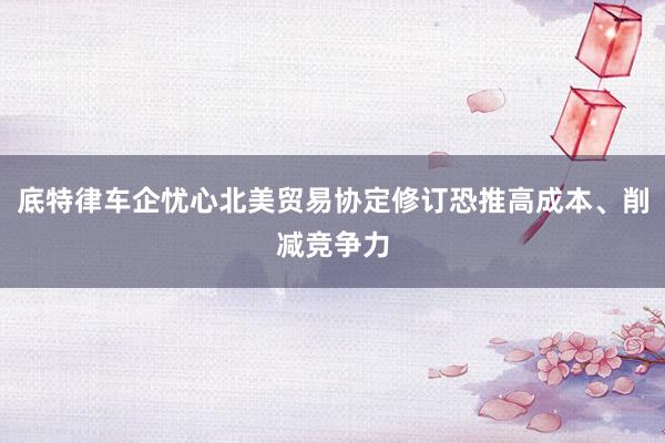 底特律车企忧心北美贸易协定修订恐推高成本、削减竞争力