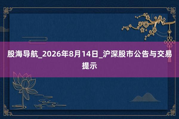 股海导航_2026年8月14日_沪深股市公告与交易提示
