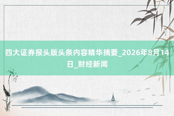 四大证券报头版头条内容精华摘要_2026年8月14日_财经新闻