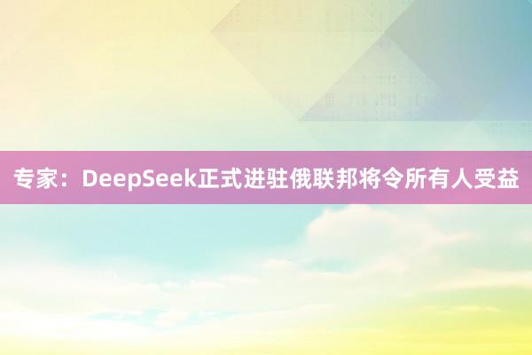 专家：DeepSeek正式进驻俄联邦将令所有人受益