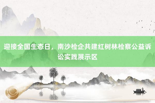 迎接全国生态日，南沙检企共建红树林检察公益诉讼实践展示区