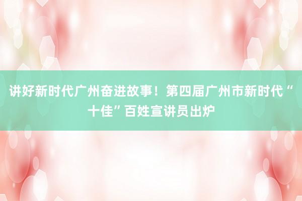 讲好新时代广州奋进故事！第四届广州市新时代“十佳”百姓宣讲员出炉