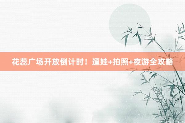 花蕊广场开放倒计时！遛娃+拍照+夜游全攻略