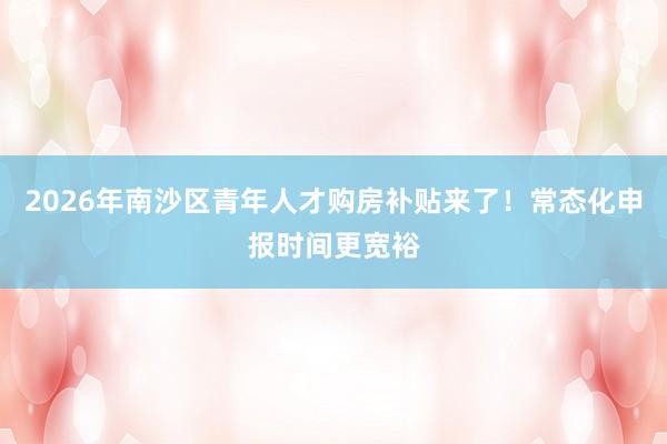 2026年南沙区青年人才购房补贴来了！常态化申报时间更宽裕