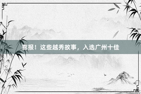 喜报！这些越秀故事，入选广州十佳