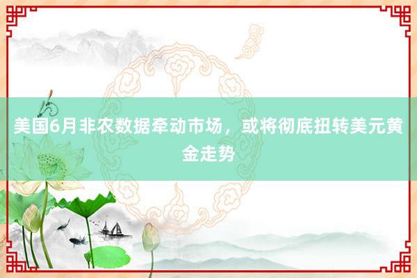 美国6月非农数据牵动市场，或将彻底扭转美元黄金走势