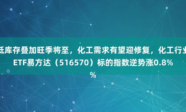 低库存叠加旺季将至，化工需求有望迎修复，化工行业ETF易方达（516570）标的指数逆势涨0.8%
