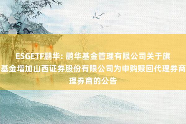ESGETF鹏华: 鹏华基金管理有限公司关于旗下部分基金增加山西证券股份有限公司为申购赎回代理券商的公告