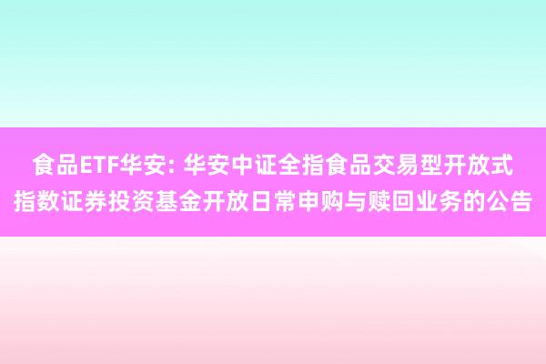 食品ETF华安: 华安中证全指食品交易型开放式指数证券投资基金开放日常申购与赎回业务的公告
