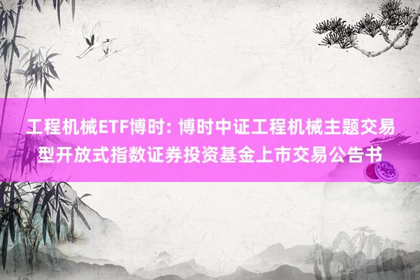 工程机械ETF博时: 博时中证工程机械主题交易型开放式指数证券投资基金上市交易公告书