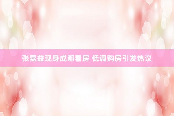 张嘉益现身成都看房 低调购房引发热议