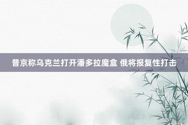 普京称乌克兰打开潘多拉魔盒 俄将报复性打击