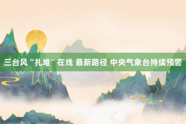 三台风“扎堆”在线 最新路径 中央气象台持续预警
