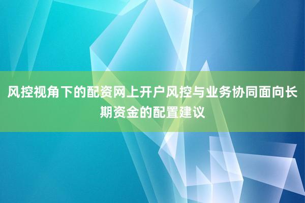 风控视角下的配资网上开户风控与业务协同面向长期资金的配置建议