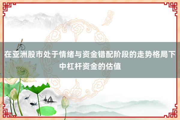 在亚洲股市处于情绪与资金错配阶段的走势格局下中杠杆资金的估值