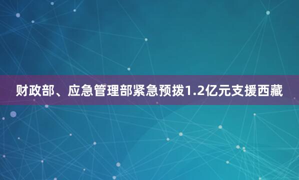财政部、应急管理部紧急预拨1.2亿元支援西藏