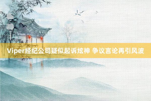 Viper经纪公司疑似起诉炫神 争议言论再引风波
