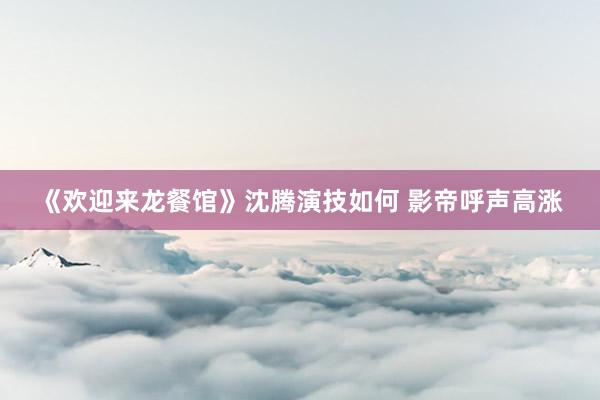 《欢迎来龙餐馆》沈腾演技如何 影帝呼声高涨