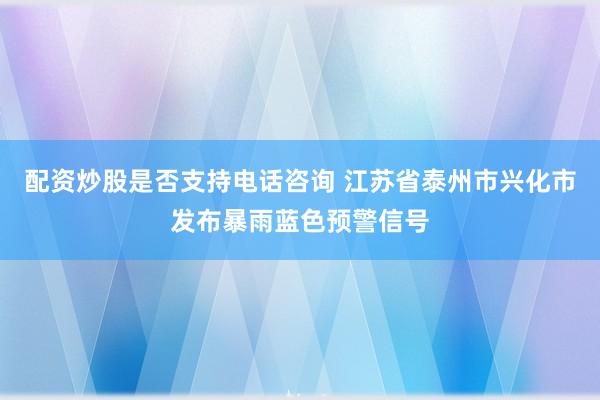 配资炒股是否支持电话咨询 江苏省泰州市兴化市发布暴雨蓝色预警信号