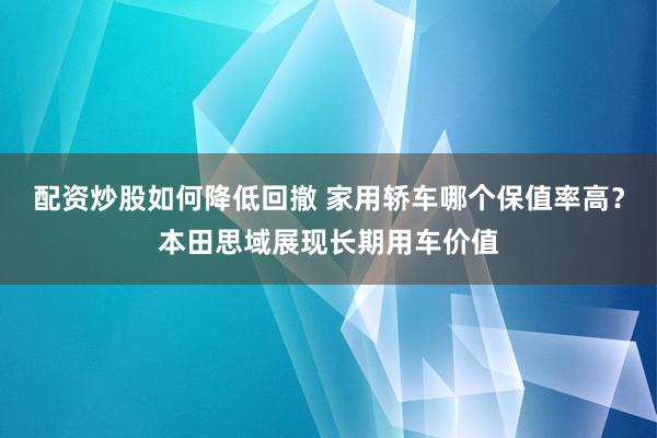 配资炒股如何降低回撤 家用轿车哪个保值率高？本田思域展现长期用车价值
