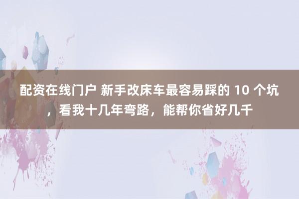 配资在线门户 新手改床车最容易踩的 10 个坑，看我十几年弯路，能帮你省好几千