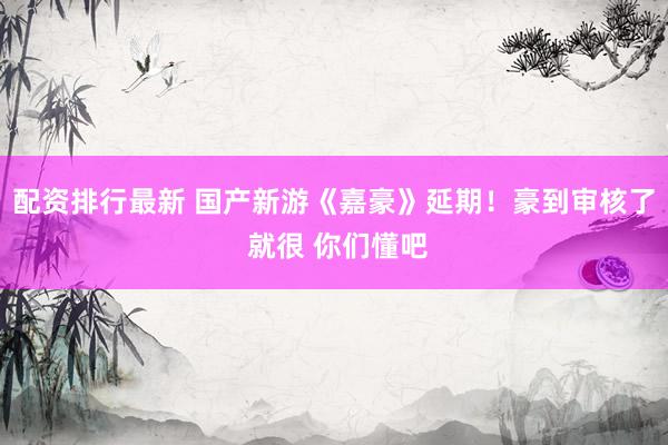 配资排行最新 国产新游《嘉豪》延期！豪到审核了 就很 你们懂吧