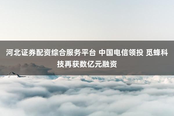 河北证券配资综合服务平台 中国电信领投 觅蜂科技再获数亿元融资