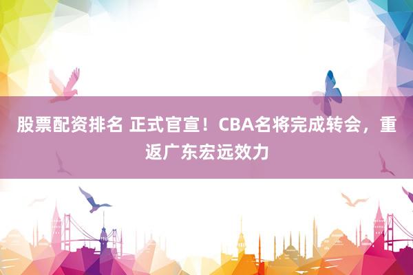 股票配资排名 正式官宣！CBA名将完成转会，重返广东宏远效力
