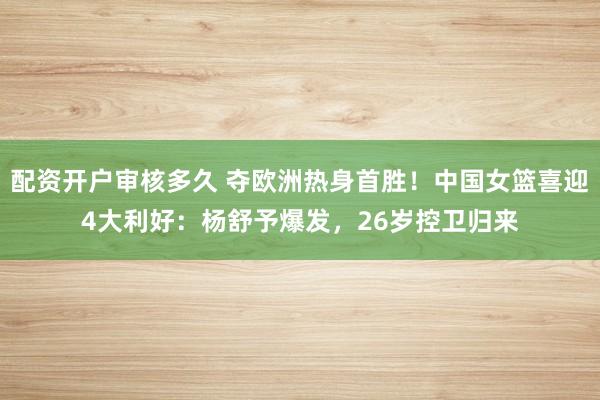 配资开户审核多久 夺欧洲热身首胜！中国女篮喜迎4大利好：杨舒予爆发，26岁控卫归来