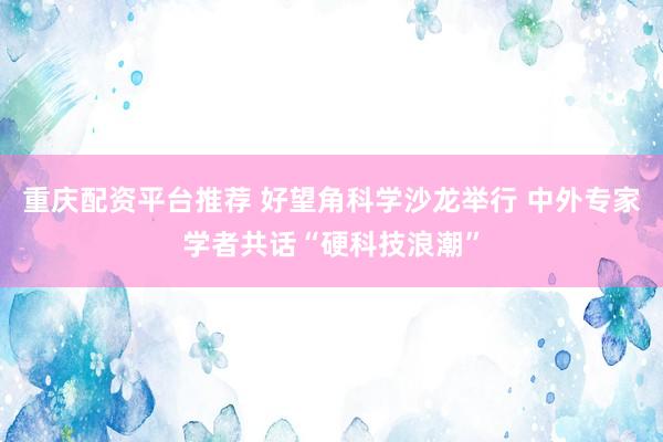 重庆配资平台推荐 好望角科学沙龙举行 中外专家学者共话“硬科技浪潮”