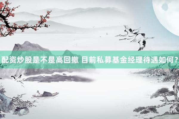 配资炒股是不是高回撤 目前私募基金经理待遇如何？