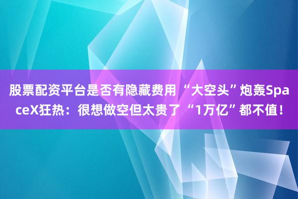 股票配资平台是否有隐藏费用 “大空头”炮轰SpaceX狂热：很想做空但太贵了 “1万亿”都不值！