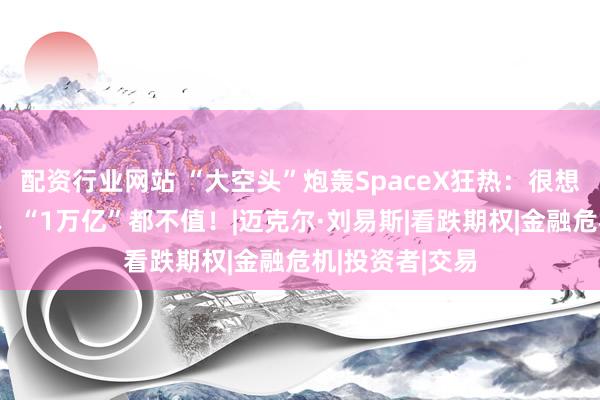 配资行业网站 “大空头”炮轰SpaceX狂热：很想做空但太贵了，“1万亿”都不值！|迈克尔·刘易斯|看跌期权|金融危机|投资者|交易